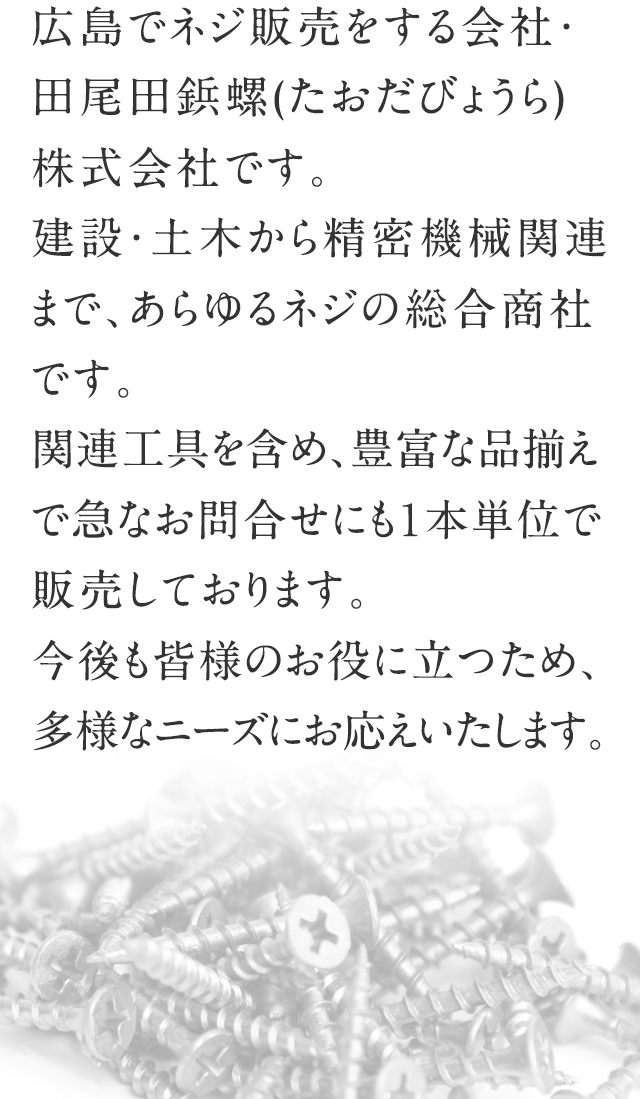 広島でネジ販売をする会社・田尾田鋲螺(たおだびょうら)株式会社です。建設・土木から精密機械関連まで、あらゆるネジの総合商社です。関連工具を含め、豊富な品揃えで急なお問合せにも１本単位で販売しております。今後も皆様のお役に立つため、多様なニーズにお応えいたします。