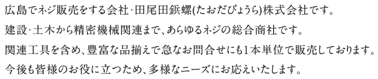 広島でネジ販売をする会社・田尾田鋲螺(たおだびょうら)株式会社です。建設・土木から精密機械関連まで、あらゆるネジの総合商社です。関連工具を含め、豊富な品揃えで急なお問合せにも１本単位で販売しております。今後も皆様のお役に立つため、多様なニーズにお応えいたします。